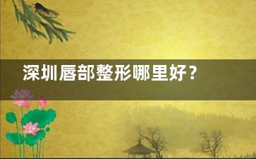 深圳唇部整形哪里好？2025深圳做厚唇改薄|M唇排行榜上新，附医院收费价目